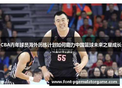 CBA青年球员海外历练计划如何助力中国篮球未来之星成长