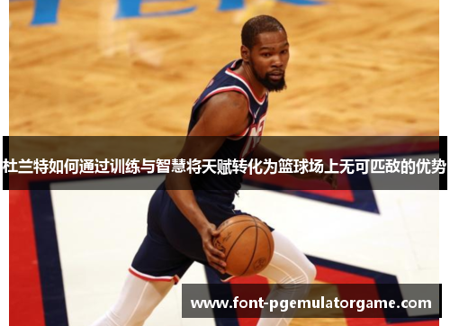 杜兰特如何通过训练与智慧将天赋转化为篮球场上无可匹敌的优势