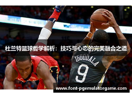 杜兰特篮球哲学解析：技巧与心态的完美融合之道