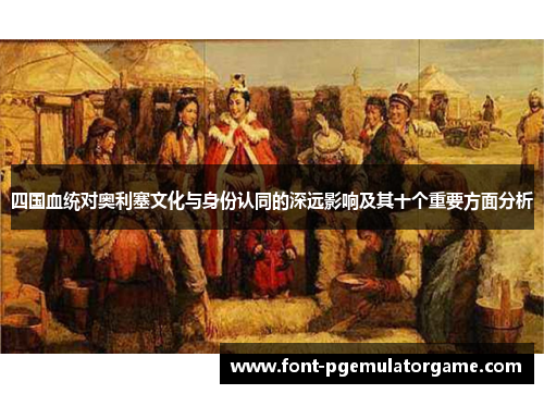 四国血统对奥利塞文化与身份认同的深远影响及其十个重要方面分析