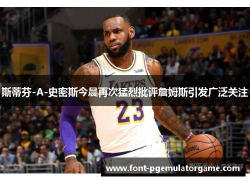斯蒂芬-A-史密斯今晨再次猛烈批评詹姆斯引发广泛关注