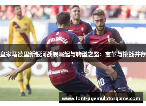 皇家马德里新银河战舰崛起与转型之路：变革与挑战并存