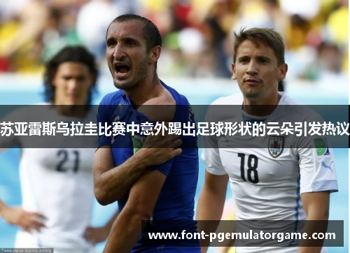 苏亚雷斯乌拉圭比赛中意外踢出足球形状的云朵引发热议