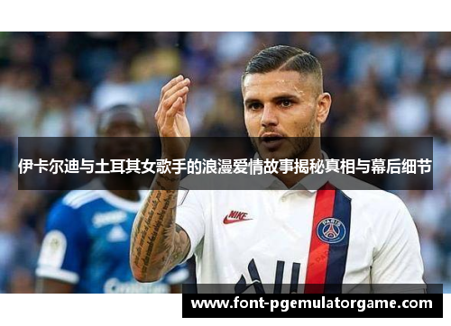 伊卡尔迪与土耳其女歌手的浪漫爱情故事揭秘真相与幕后细节