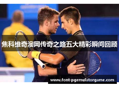 焦科维奇澳网传奇之路五大精彩瞬间回顾