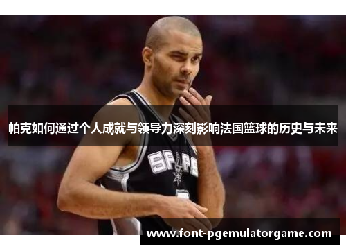 帕克如何通过个人成就与领导力深刻影响法国篮球的历史与未来