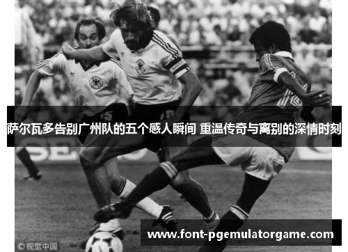 萨尔瓦多告别广州队的五个感人瞬间 重温传奇与离别的深情时刻