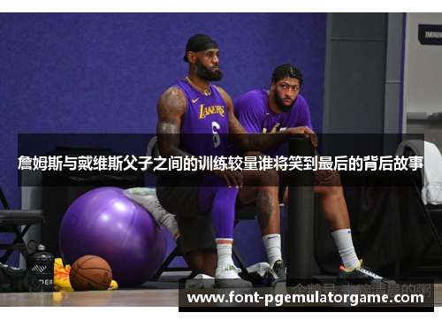 詹姆斯与戴维斯父子之间的训练较量谁将笑到最后的背后故事