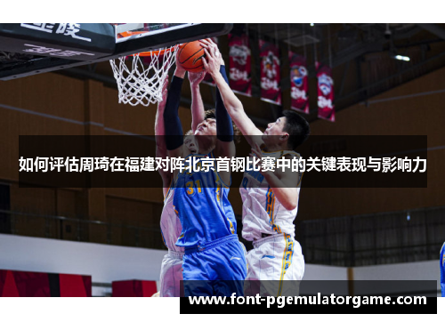 如何评估周琦在福建对阵北京首钢比赛中的关键表现与影响力