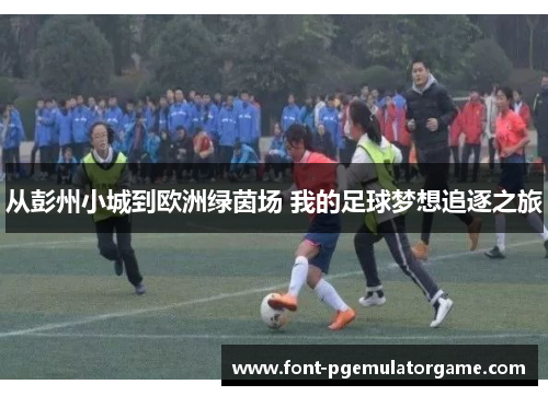 从彭州小城到欧洲绿茵场 我的足球梦想追逐之旅