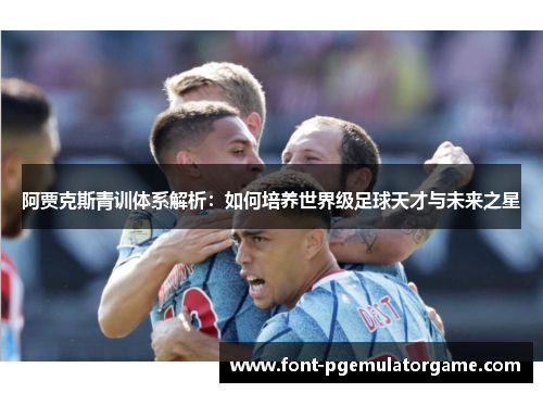 阿贾克斯青训体系解析：如何培养世界级足球天才与未来之星