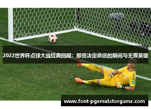 2022世界杯点球大战经典回顾：那些决定命运的瞬间与无畏英雄