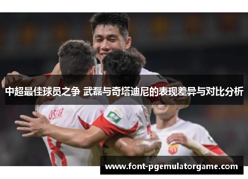 中超最佳球员之争 武磊与奇塔迪尼的表现差异与对比分析