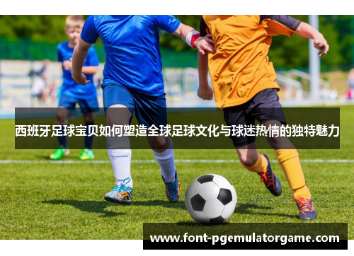 西班牙足球宝贝如何塑造全球足球文化与球迷热情的独特魅力