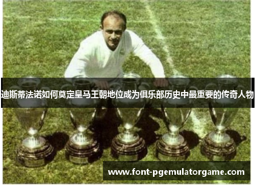 迪斯蒂法诺如何奠定皇马王朝地位成为俱乐部历史中最重要的传奇人物