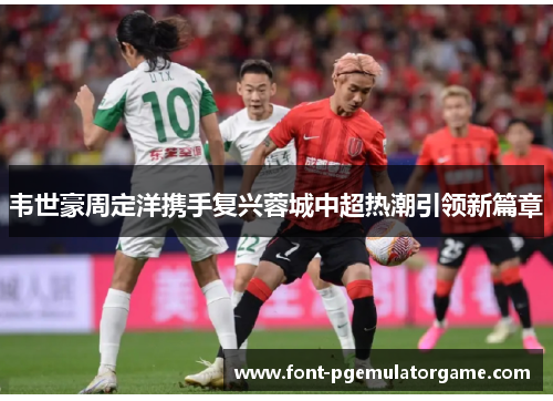 韦世豪周定洋携手复兴蓉城中超热潮引领新篇章