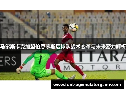 马尔斯卡克加盟伯恩茅斯后球队战术变革与未来潜力解析