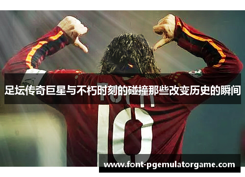 足坛传奇巨星与不朽时刻的碰撞那些改变历史的瞬间