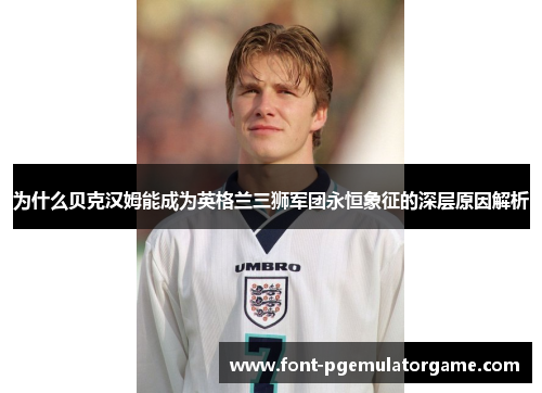 为什么贝克汉姆能成为英格兰三狮军团永恒象征的深层原因解析