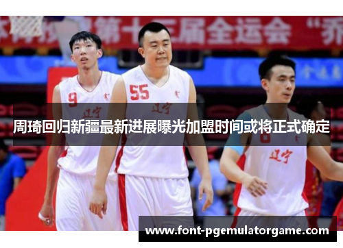 周琦回归新疆最新进展曝光加盟时间或将正式确定