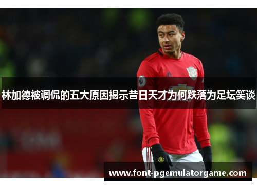 林加德被调侃的五大原因揭示昔日天才为何跌落为足坛笑谈