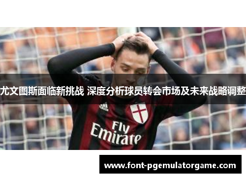 尤文图斯面临新挑战 深度分析球员转会市场及未来战略调整