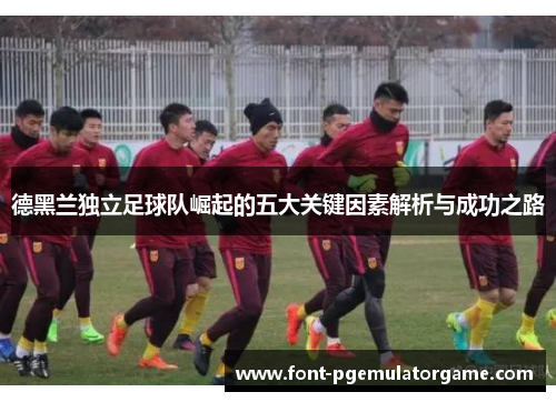 德黑兰独立足球队崛起的五大关键因素解析与成功之路