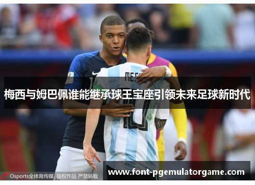 梅西与姆巴佩谁能继承球王宝座引领未来足球新时代