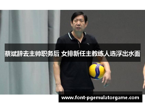 蔡斌辞去主帅职务后 女排新任主教练人选浮出水面