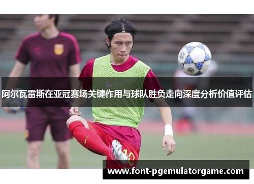 阿尔瓦雷斯在亚冠赛场关键作用与球队胜负走向深度分析价值评估