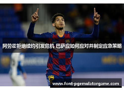 阿劳霍拒绝续约引发危机 巴萨应如何应对并制定应急策略