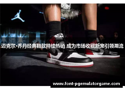 迈克尔·乔丹经典鞋款持续热销 成为市场收藏新宠引领潮流