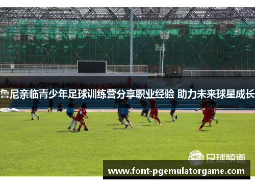 鲁尼亲临青少年足球训练营分享职业经验 助力未来球星成长